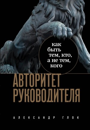 Александр Глок - Авторитет руководителя. Как быть тем, кто, а не тем кого