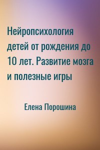 Нейропсихология детей от рождения до 10 лет. Развитие мозга и полезные игры