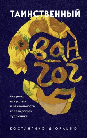 Костантино д&#039;Орацио - Таинственный Ван Гог. Искусство, безумие и гениальность голландского художника