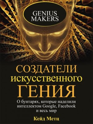 Кейд Метц - Создатели искусственного гения. О бунтарях, которые наделили интеллектом Google, Facebook и весь мир