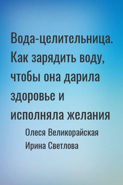 Олеся Великорайская, Ирина Светлова - Вода-целительница. Как зарядить воду, чтобы она дарила здоровье и исполняла желания