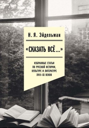 Натан Эйдельман - «Сказать всё…»: избранные статьи по русской истории, культуре и литературе XVIII–XX веков