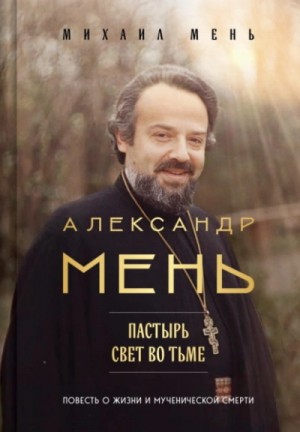 Михаил Мень - Александр Мень. Пастырь. Свет во тьме. Повесть о жизни и мученической смерти