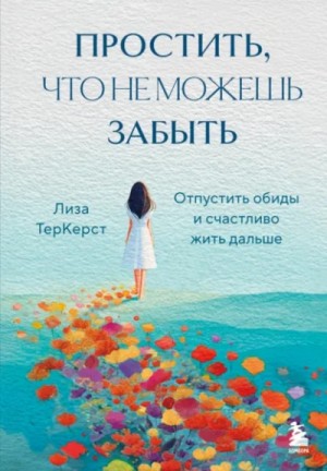 Лиза ТерКерст - Простить, что не можешь забыть. Отпустить обиды и счастливо жить дальше