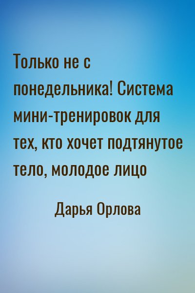 Дарья Орлова - Только не с понедельника! Система мини-тренировок для тех, кто хочет подтянутое тело, молодое лицо